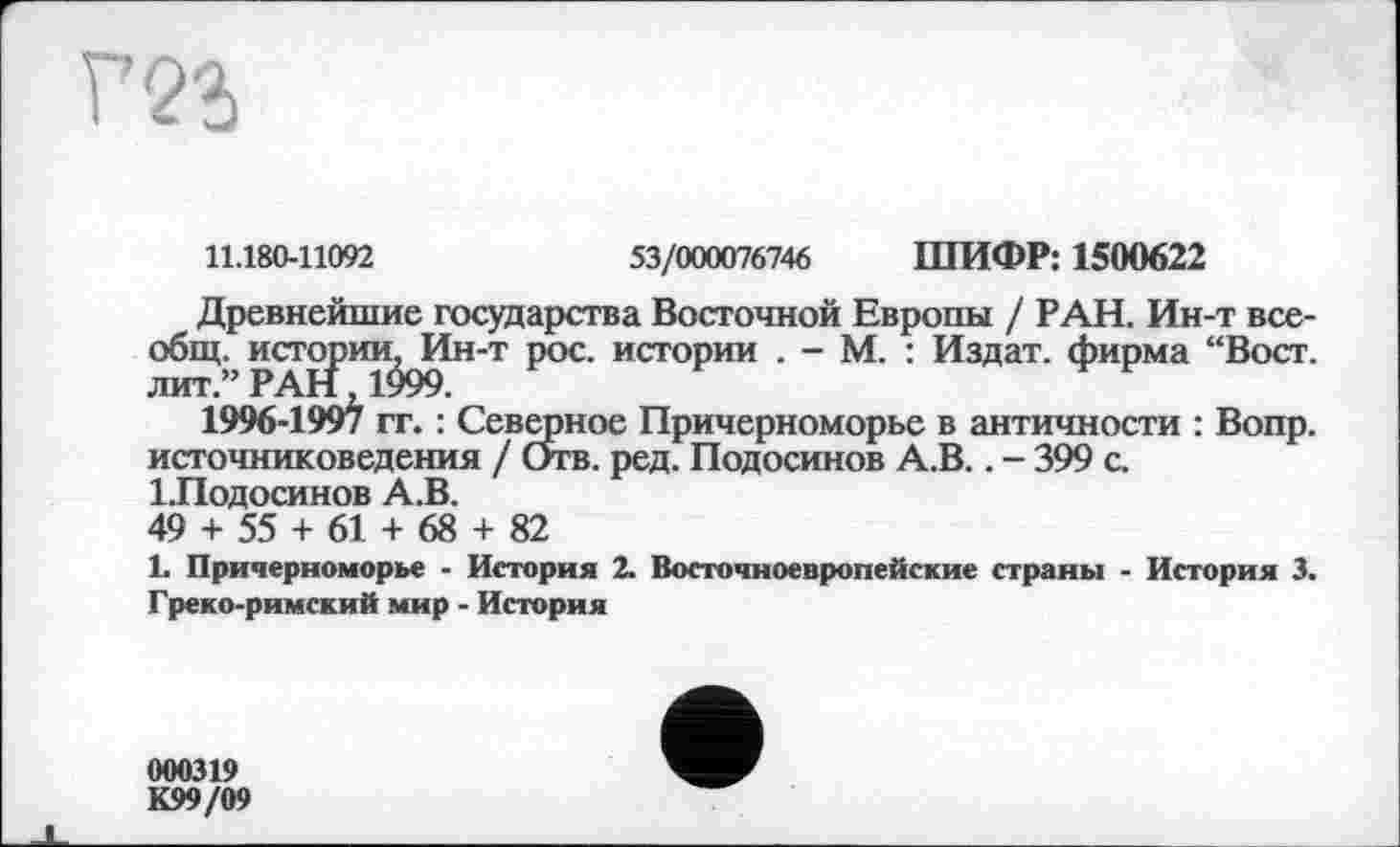 ﻿11.180-11092	53/000076746 ШИФР: 1500622
Древнейшие государства Восточной Европы / РАН. Ин-т всеобщ. истории, Ин-т рос. истории . - М. : Издат. фирма “Вост, лит.” РАН, 1999.
1996-1997 гг. : Северное Причерноморье в античности : Вопр. источниковедения / Отв. ред. Подосинов А.В.. - 399 с. ІЛодосинов А.В.
49 + 55 + 61 + 68 + 82
1. Причерноморье - История 2. Восточноевропейские страны - История 3. Греко-римский мир - История
000319
К99/09